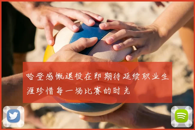哈登感慨退役在即期待延续职业生涯珍惜每一场比赛的时光