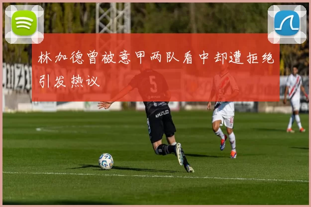 林加德曾被意甲两队看中却遭拒绝引发热议