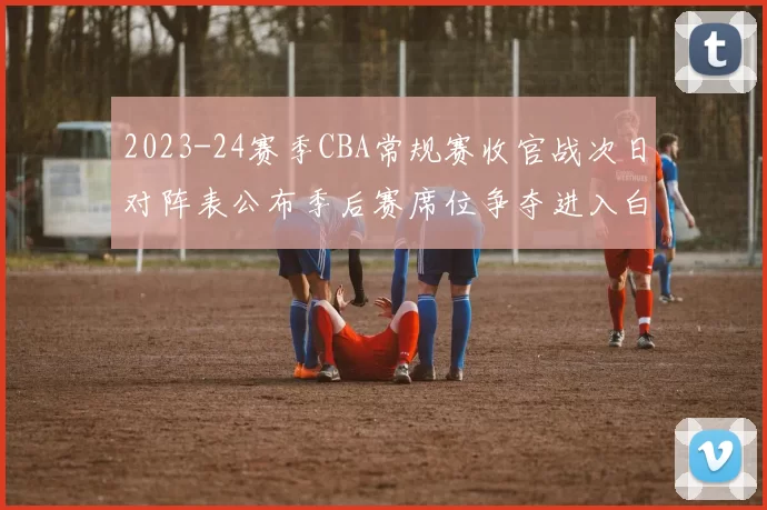 2023-24赛季CBA常规赛收官战次日对阵表公布季后赛席位争夺进入白热化