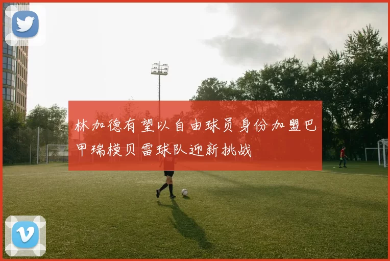 林加德有望以自由球员身份加盟巴甲瑞模贝雷球队迎新挑战