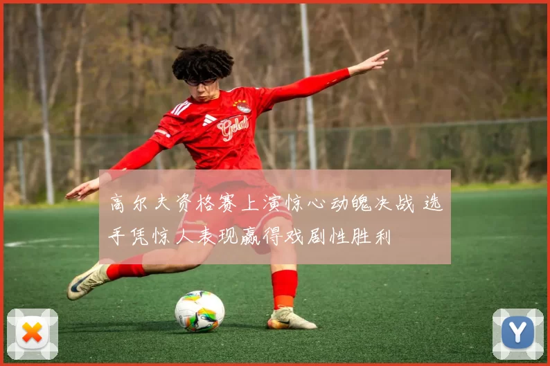 高尔夫资格赛上演惊心动魄决战 选手凭惊人表现赢得戏剧性胜利