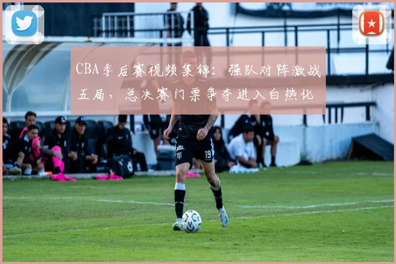 CBA季后赛视频集锦：强队对阵激战五局，总决赛门票争夺进入白热化