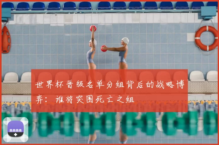 世界杯晋级名单分组背后的战略博弈：谁将突围死亡之组