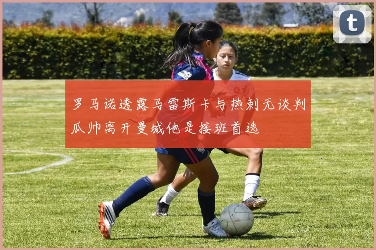 罗马诺透露马雷斯卡与热刺无谈判瓜帅离开曼城他是接班首选