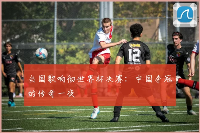 当国歌响彻世界杯决赛:中国夺冠的传奇一夜