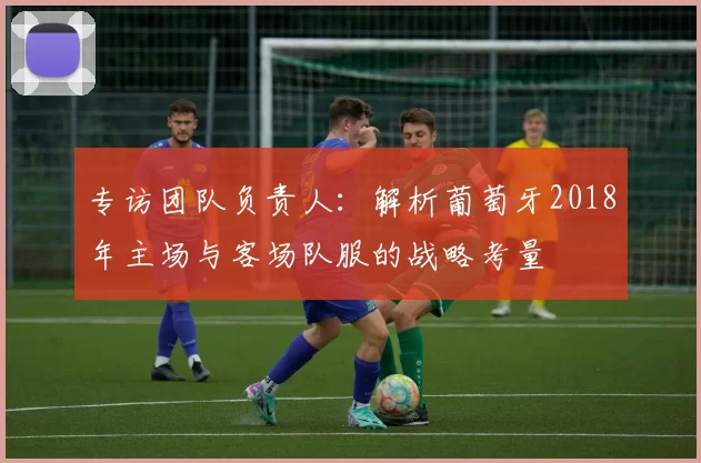 专访团队负责人：解析葡萄牙2018年主场与客场队服的战略考量