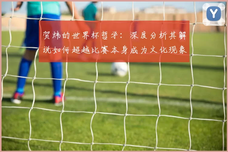 贺炜的世界杯哲学:深度分析其解说如何超越比赛本身成为文化现象