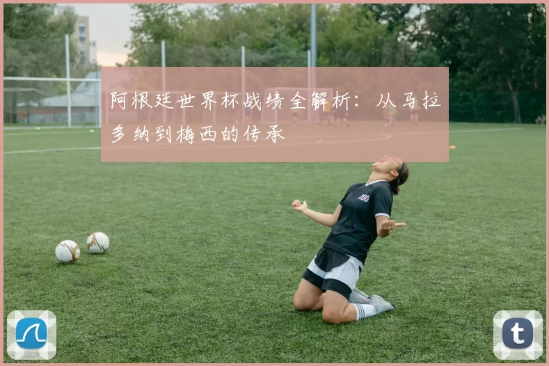 阿根廷世界杯战绩全解析：从马拉多纳到梅西的传承