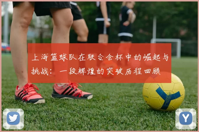 上海篮球队在联合会杯中的崛起与挑战：一段辉煌的突破历程回顾