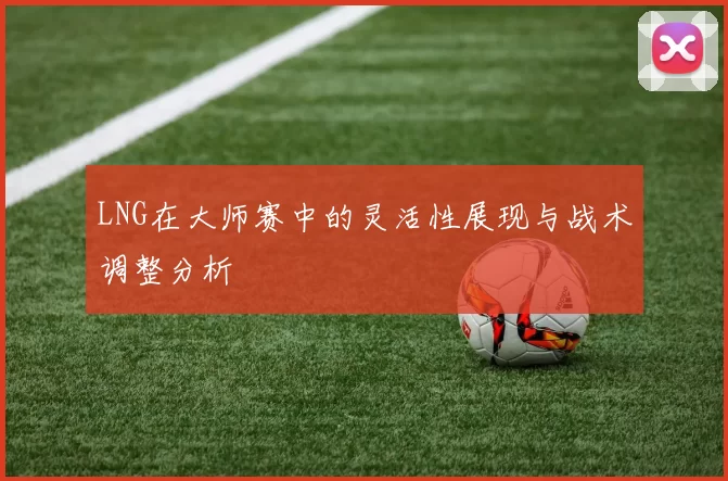 LNG在大师赛中的灵活性展现与战术调整分析