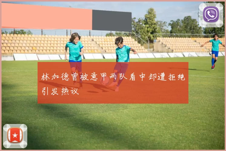 林加德曾被意甲两队看中却遭拒绝引发热议