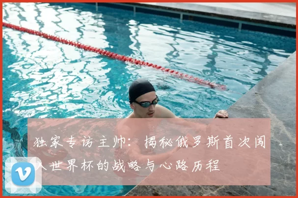 独家专访主帅：揭秘俄罗斯首次闯入世界杯的战略与心路历程