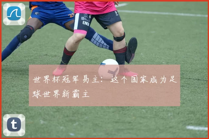 世界杯冠军易主:这个国家成为足球世界新霸主