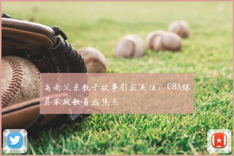 高尚父亲教子故事引发关注，CBA球员家庭教育成焦点