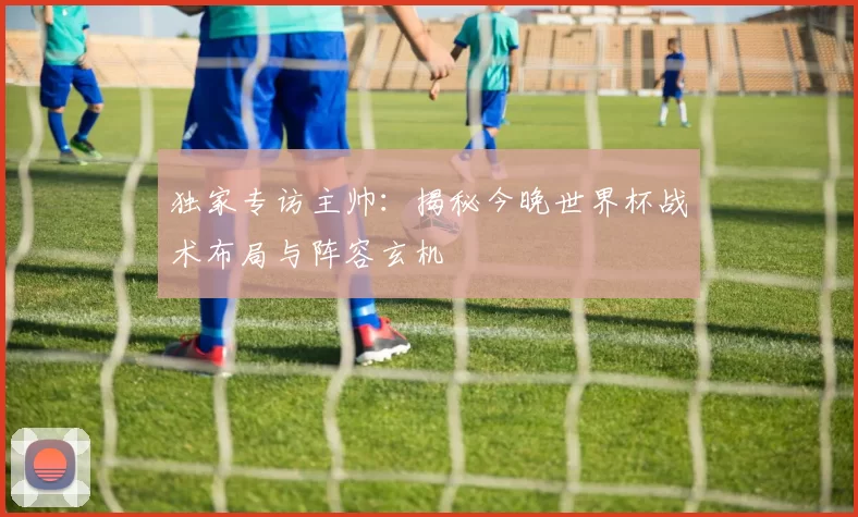 独家专访主帅:揭秘今晚世界杯战术布局与阵容玄机