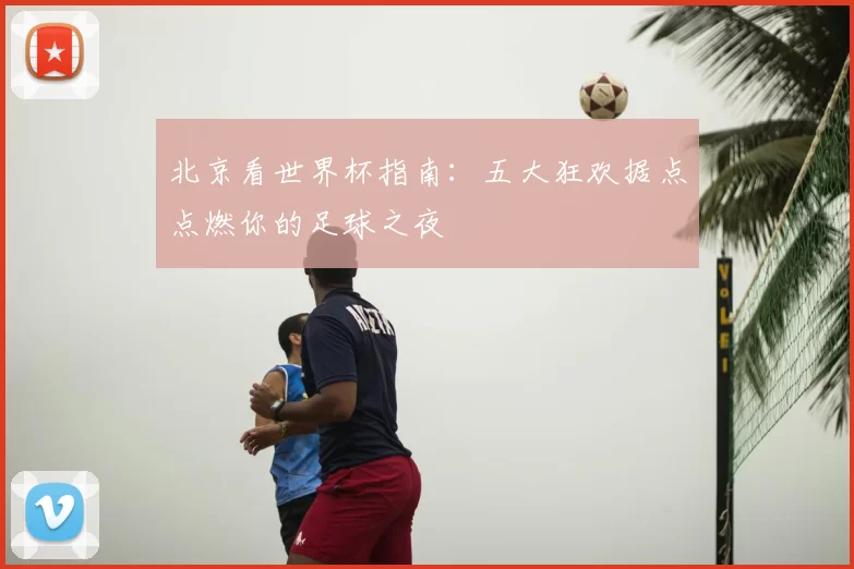 北京看世界杯指南:五大狂欢据点点燃你的足球之夜