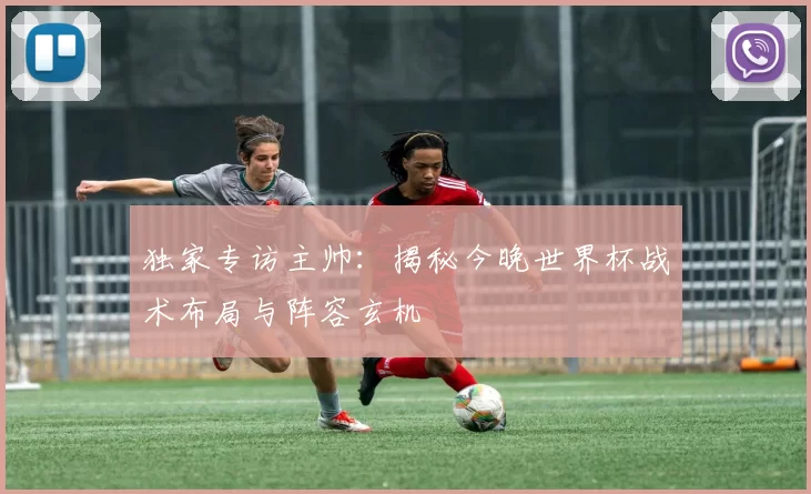 独家专访主帅：揭秘今晚世界杯战术布局与阵容玄机