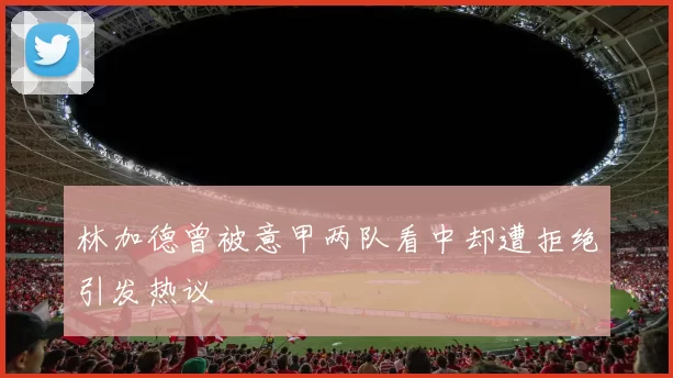林加德曾被意甲两队看中却遭拒绝引发热议