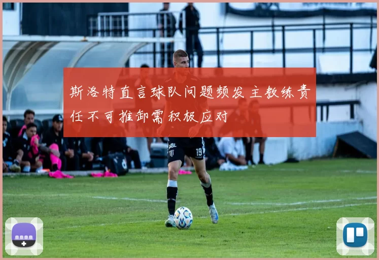 斯洛特直言球队问题频发主教练责任不可推卸需积极应对