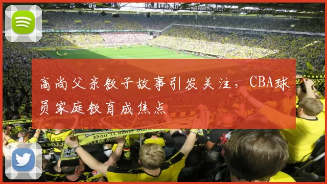 高尚父亲教子故事引发关注,CBA球员家庭教育成焦点