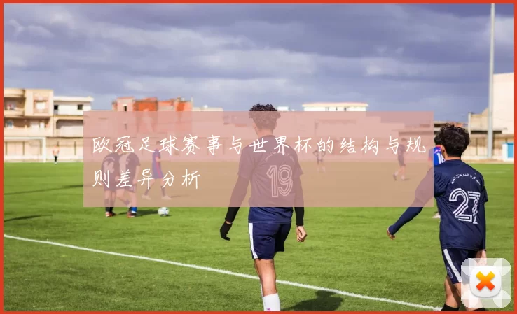 欧冠足球赛事与世界杯的结构与规则差异分析