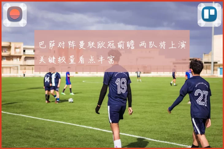 巴萨对阵曼联欧冠前瞻 两队将上演关键较量看点丰富