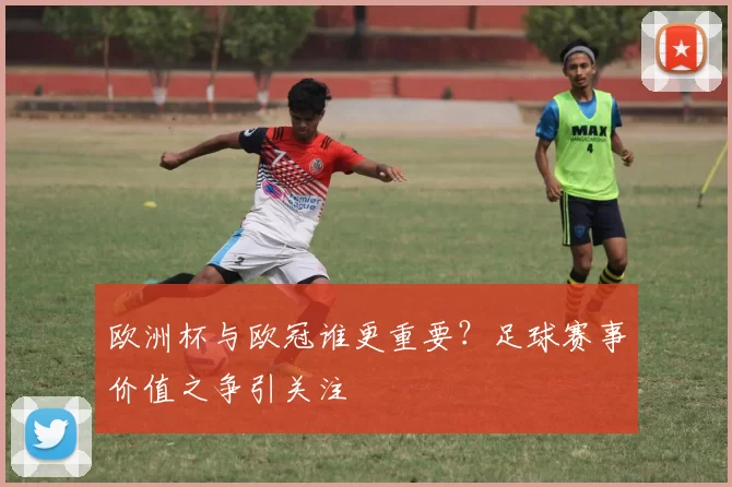 欧洲杯与欧冠谁更重要?足球赛事价值之争引关注