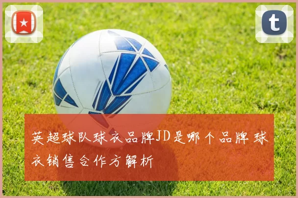 英超球队球衣品牌JD是哪个品牌 球衣销售合作方解析