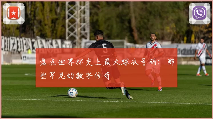 盘点世界杯史上最大球衣号码：那些罕见的数字传奇