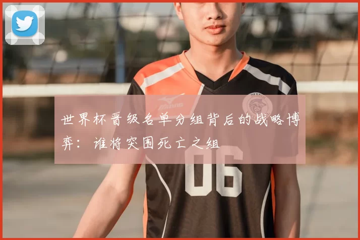 世界杯晋级名单分组背后的战略博弈:谁将突围死亡之组