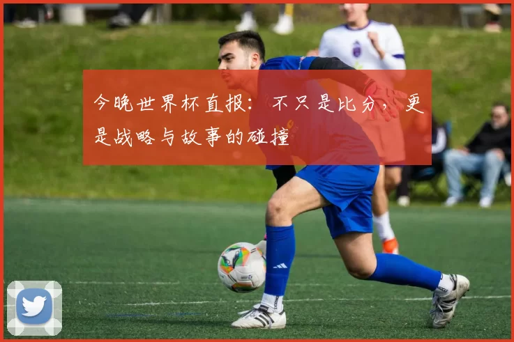 今晚世界杯直报:不只是比分,更是战略与故事的碰撞