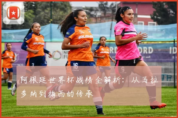 阿根廷世界杯战绩全解析：从马拉多纳到梅西的传承