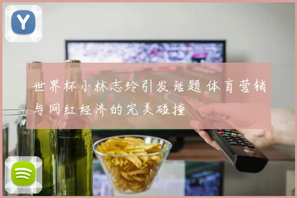 世界杯小林志玲引发话题 体育营销与网红经济的完美碰撞