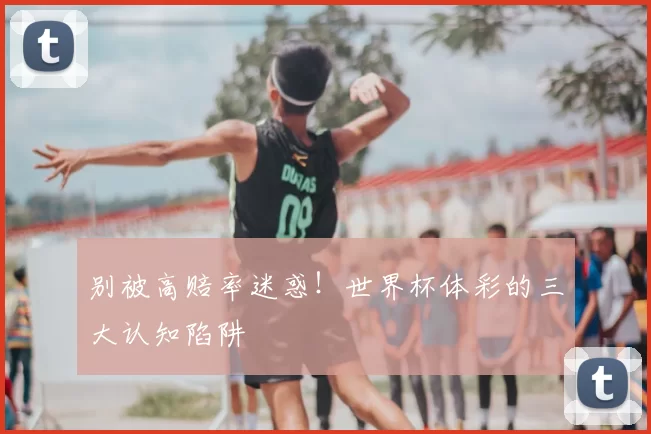 别被高赔率迷惑!世界杯体彩的三大认知陷阱