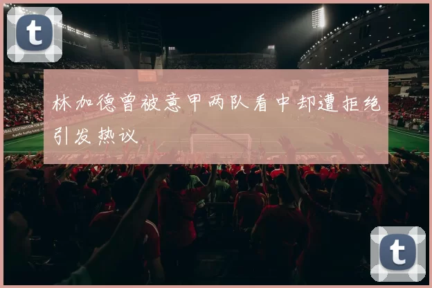 林加德曾被意甲两队看中却遭拒绝引发热议