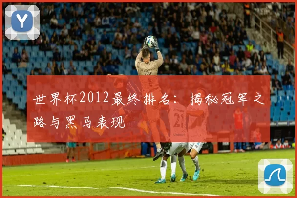 世界杯2012最终排名：揭秘冠军之路与黑马表现