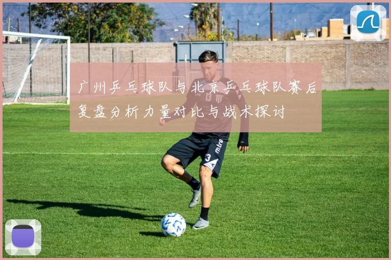 广州乒乓球队与北京乒乓球队赛后复盘分析力量对比与战术探讨