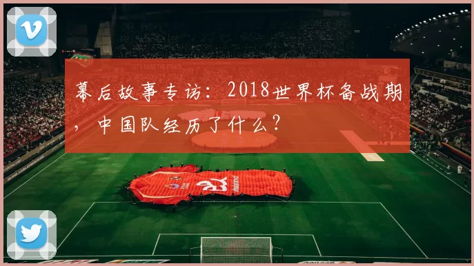 幕后故事专访：2018世界杯备战期，中国队经历了什么？