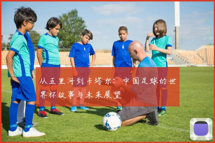 从五里河到卡塔尔:中国足球的世界杯故事与未来展望