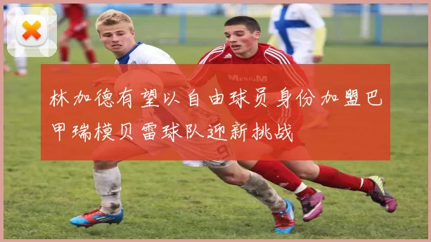 林加德有望以自由球员身份加盟巴甲瑞模贝雷球队迎新挑战