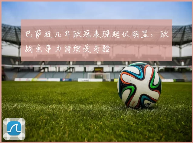 巴萨近几年欧冠表现起伏明显，欧战竞争力持续受考验