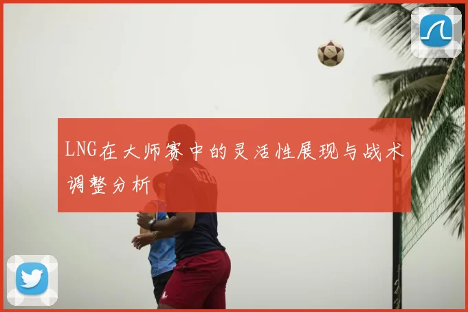 LNG在大师赛中的灵活性展现与战术调整分析
