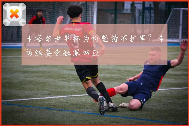 卡塔尔世界杯为何坚持不扩军？专访组委会独家回应