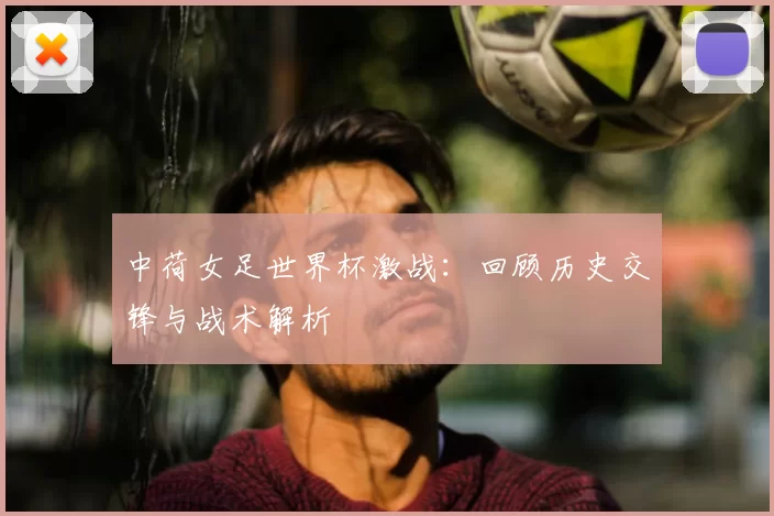 中荷女足世界杯激战:回顾历史交锋与战术解析