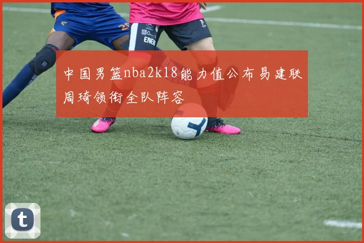 中国男篮nba2k18能力值公布易建联周琦领衔全队阵容