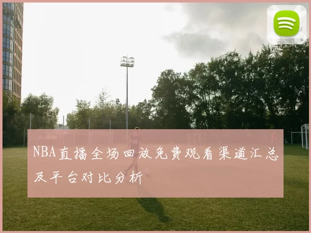 NBA直播全场回放免费观看渠道汇总及平台对比分析
