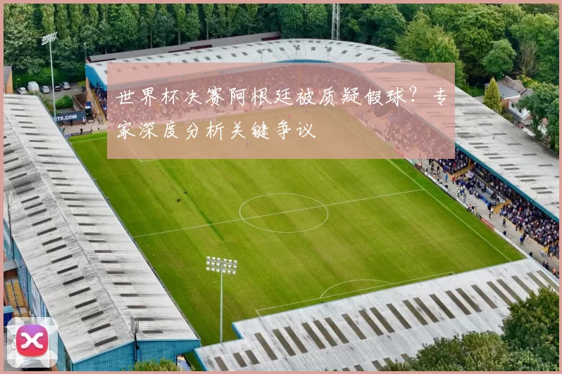 世界杯决赛阿根廷被质疑假球？专家深度分析关键争议