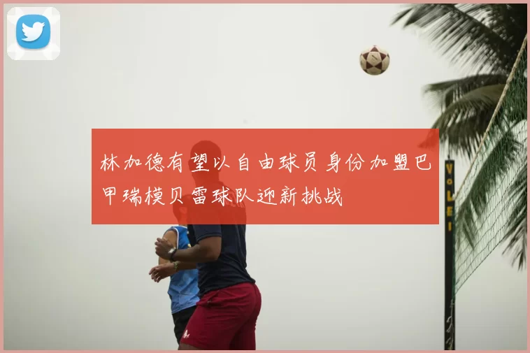 林加德有望以自由球员身份加盟巴甲瑞模贝雷球队迎新挑战