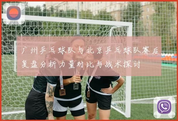 广州乒乓球队与北京乒乓球队赛后复盘分析力量对比与战术探讨