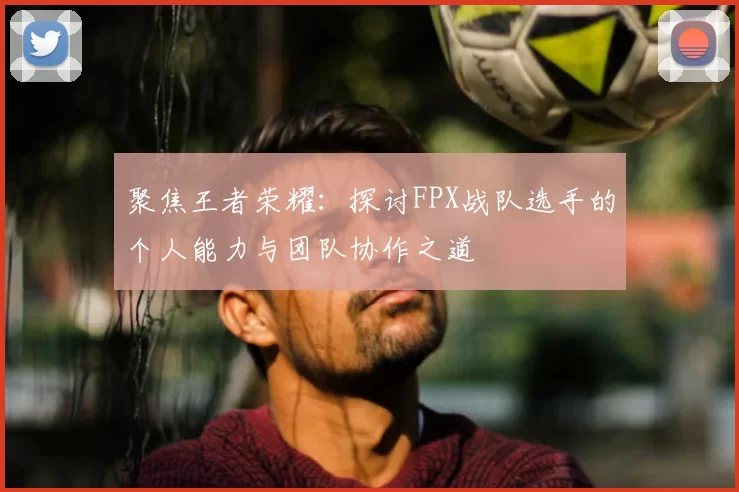 聚焦王者荣耀：探讨FPX战队选手的个人能力与团队协作之道